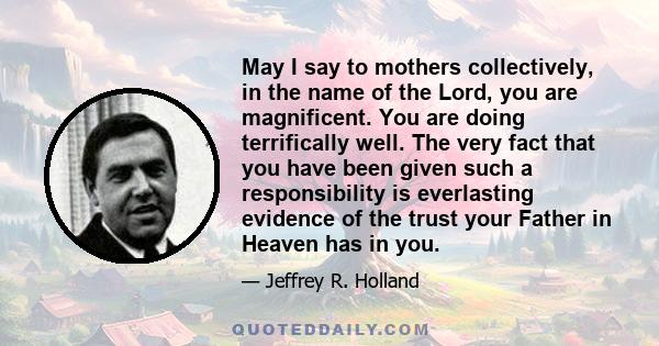 May I say to mothers collectively, in the name of the Lord, you are magnificent. You are doing terrifically well. The very fact that you have been given such a responsibility is everlasting evidence of the trust your