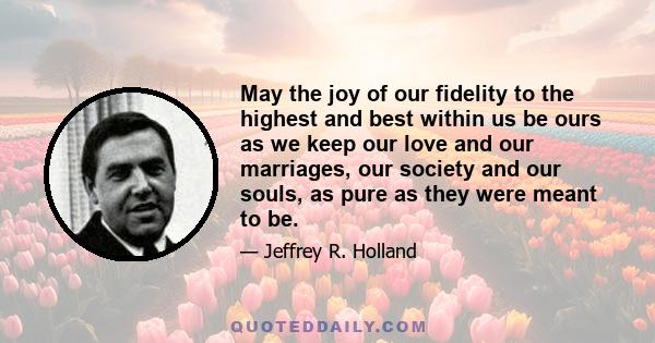 May the joy of our fidelity to the highest and best within us be ours as we keep our love and our marriages, our society and our souls, as pure as they were meant to be.