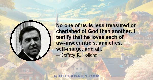 No one of us is less treasured or cherished of God than another. I testify that he loves each of us--insecuritie s, anxieties, self-image, and all.