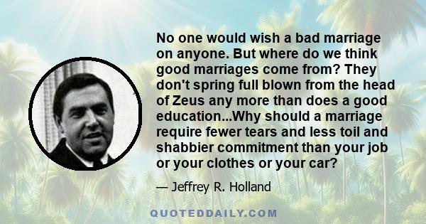 No one would wish a bad marriage on anyone. But where do we think good marriages come from? They don't spring full blown from the head of Zeus any more than does a good education...Why should a marriage require fewer