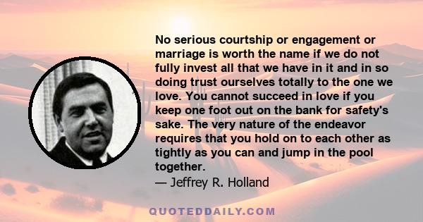 No serious courtship or engagement or marriage is worth the name if we do not fully invest all that we have in it and in so doing trust ourselves totally to the one we love. You cannot succeed in love if you keep one