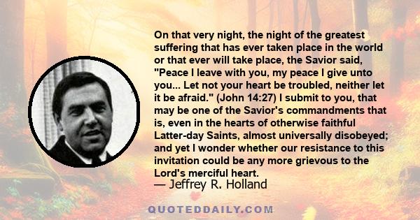 On that very night, the night of the greatest suffering that has ever taken place in the world or that ever will take place, the Savior said, Peace I leave with you, my peace I give unto you... Let not your heart be