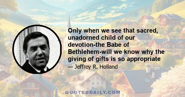 Only when we see that sacred, unadorned child of our devotion-the Babe of Bethlehem-will we know why the giving of gifts is so appropriate