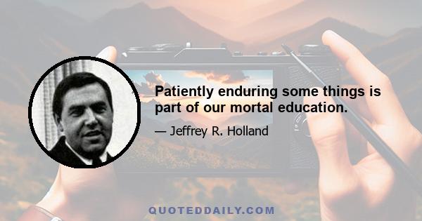 Patiently enduring some things is part of our mortal education.