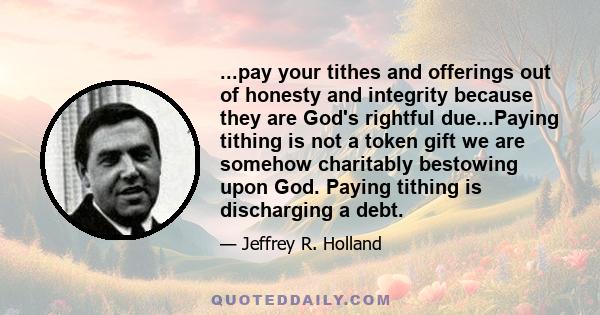 ...pay your tithes and offerings out of honesty and integrity because they are God's rightful due...Paying tithing is not a token gift we are somehow charitably bestowing upon God. Paying tithing is discharging a debt.