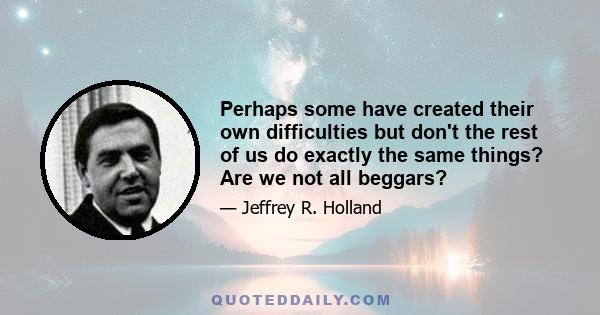 Perhaps some have created their own difficulties but don't the rest of us do exactly the same things? Are we not all beggars?