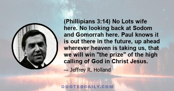 (Phillipians 3:14) No Lots wife here. No looking back at Sodom and Gomorrah here. Paul knows it is out there in the future, up ahead wherever heaven is taking us, that we will win the prize of the high calling of God in 