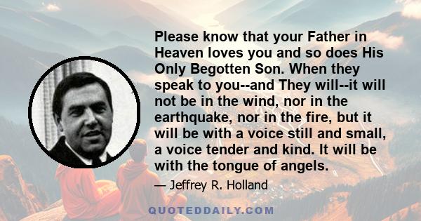 Please know that your Father in Heaven loves you and so does His Only Begotten Son. When they speak to you--and They will--it will not be in the wind, nor in the earthquake, nor in the fire, but it will be with a voice