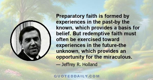 Preparatory faith is formed by experiences in the past-by the known, which provides a basis for belief. But redemptive faith must often be exercised toward experiences in the future-the unknown, which provides an