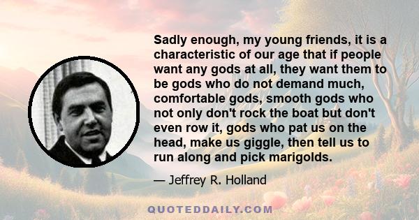 Sadly enough, my young friends, it is a characteristic of our age that if people want any gods at all, they want them to be gods who do not demand much, comfortable gods, smooth gods who not only don't rock the boat but 