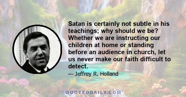 Satan is certainly not subtle in his teachings; why should we be? Whether we are instructing our children at home or standing before an audience in church, let us never make our faith difficult to detect.