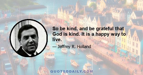 So be kind, and be grateful that God is kind. It is a happy way to live.