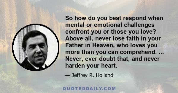 So how do you best respond when mental or emotional challenges confront you or those you love? Above all, never lose faith in your Father in Heaven, who loves you more than you can comprehend. ... Never, ever doubt