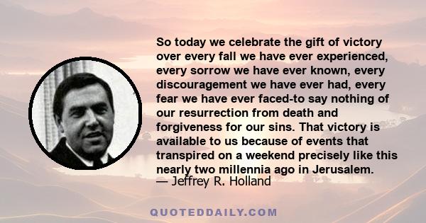 So today we celebrate the gift of victory over every fall we have ever experienced, every sorrow we have ever known, every discouragement we have ever had, every fear we have ever faced-to say nothing of our