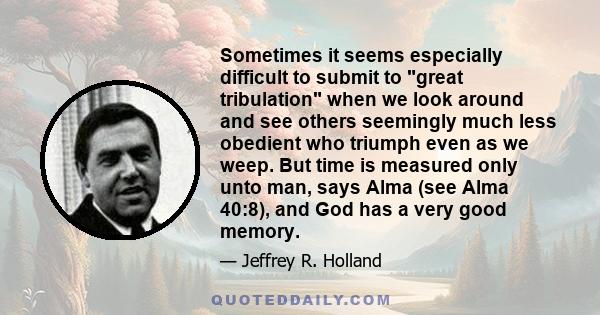 Sometimes it seems especially difficult to submit to great tribulation when we look around and see others seemingly much less obedient who triumph even as we weep. But time is measured only unto man, says Alma (see Alma 