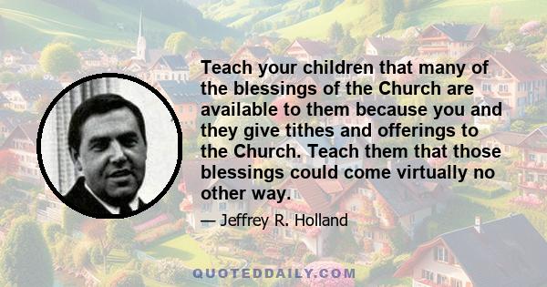 Teach your children that many of the blessings of the Church are available to them because you and they give tithes and offerings to the Church. Teach them that those blessings could come virtually no other way.