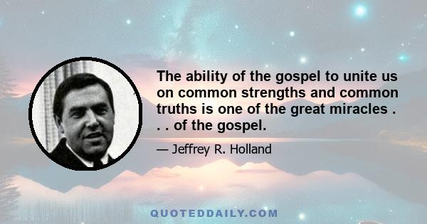 The ability of the gospel to unite us on common strengths and common truths is one of the great miracles . . . of the gospel.