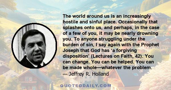 The world around us is an increasingly hostile and sinful place. Occasionally that splashes onto us, and perhaps, in the case of a few of you, it may be nearly drowning you. To anyone struggling under the burden of sin, 