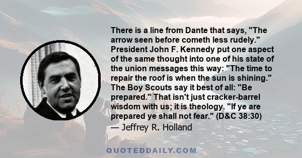 There is a line from Dante that says, The arrow seen before cometh less rudely. President John F. Kennedy put one aspect of the same thought into one of his state of the union messages this way: The time to repair the