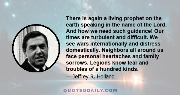 There is again a living prophet on the earth speaking in the name of the Lord. And how we need such guidance! Our times are turbulent and difficult. We see wars internationally and distress domestically. Neighbors all