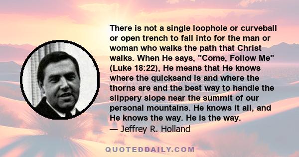 There is not a single loophole or curveball or open trench to fall into for the man or woman who walks the path that Christ walks. When He says, Come, Follow Me (Luke 18:22), He means that He knows where the quicksand