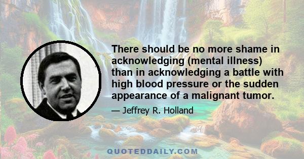 There should be no more shame in acknowledging (mental illness) than in acknowledging a battle with high blood pressure or the sudden appearance of a malignant tumor.