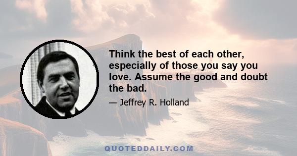 Think the best of each other, especially of those you say you love. Assume the good and doubt the bad.