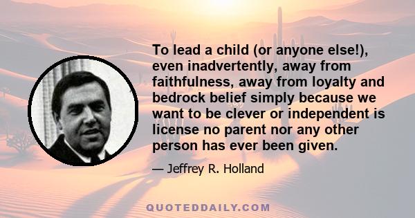 To lead a child (or anyone else!), even inadvertently, away from faithfulness, away from loyalty and bedrock belief simply because we want to be clever or independent is license no parent nor any other person has ever