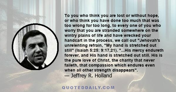 To you who think you are lost or without hope, or who think you have done too much that was too wrong for too long, to every one of you who worry that you are stranded somewhere on the wintry plains of life and have