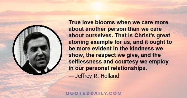 True love blooms when we care more about another person than we care about ourselves. That is Christ's great atoning example for us, and it ought to be more evident in the kindness we show, the respect we give, and the