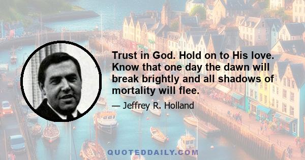 Trust in God. Hold on to His love. Know that one day the dawn will break brightly and all shadows of mortality will flee.