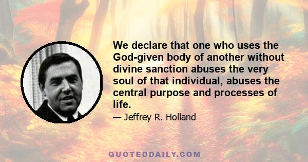 We declare that one who uses the God-given body of another without divine sanction abuses the very soul of that individual, abuses the central purpose and processes of life.