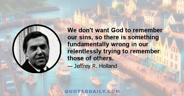 We don't want God to remember our sins, so there is something fundamentally wrong in our relentlessly trying to remember those of others.