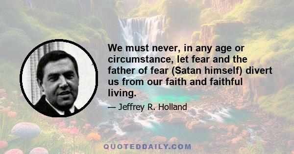 We must never, in any age or circumstance, let fear and the father of fear (Satan himself) divert us from our faith and faithful living.