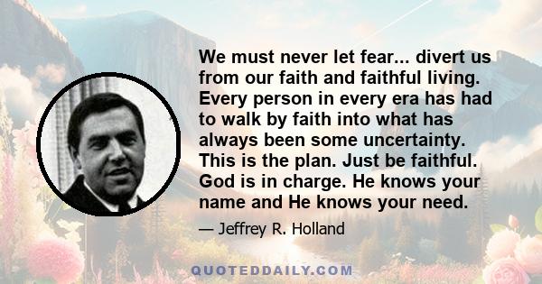 We must never let fear... divert us from our faith and faithful living. Every person in every era has had to walk by faith into what has always been some uncertainty. This is the plan. Just be faithful. God is in