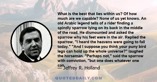 What is the best that lies within us? Of how much are we capable? None of us yet knows. An old Arabic legend tells of a rider finding a spindly sparrow lying on its back in the middle of the road. He dismounted and