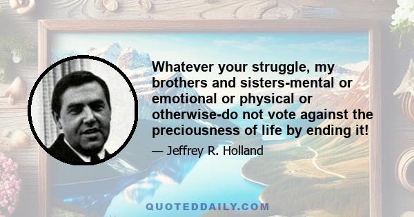 Whatever your struggle, my brothers and sisters-mental or emotional or physical or otherwise-do not vote against the preciousness of life by ending it!