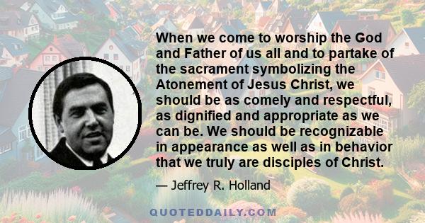 When we come to worship the God and Father of us all and to partake of the sacrament symbolizing the Atonement of Jesus Christ, we should be as comely and respectful, as dignified and appropriate as we can be. We should 