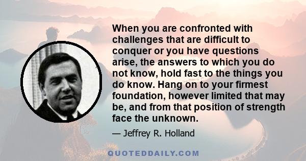 When you are confronted with challenges that are difficult to conquer or you have questions arise, the answers to which you do not know, hold fast to the things you do know. Hang on to your firmest foundation, however