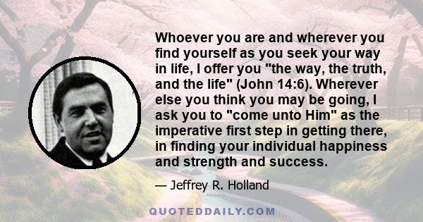 Whoever you are and wherever you find yourself as you seek your way in life, I offer you the way, the truth, and the life (John 14:6). Wherever else you think you may be going, I ask you to come unto Him as the