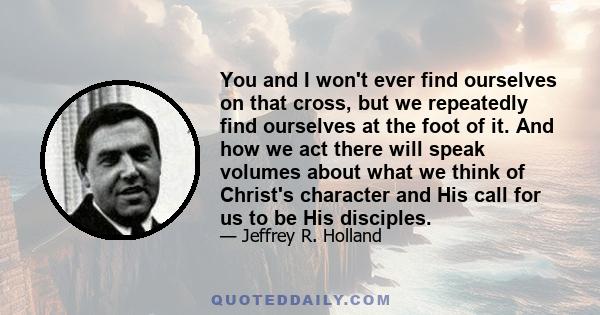 You and I won't ever find ourselves on that cross, but we repeatedly find ourselves at the foot of it. And how we act there will speak volumes about what we think of Christ's character and His call for us to be His