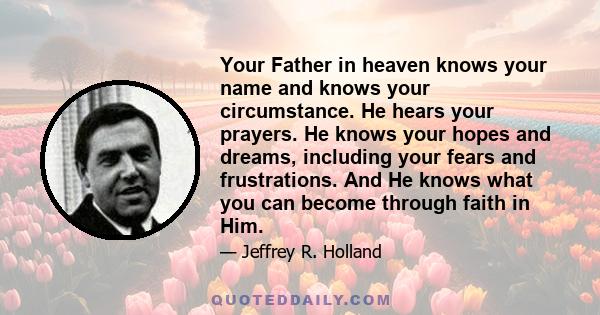 Your Father in heaven knows your name and knows your circumstance. He hears your prayers. He knows your hopes and dreams, including your fears and frustrations. And He knows what you can become through faith in Him.