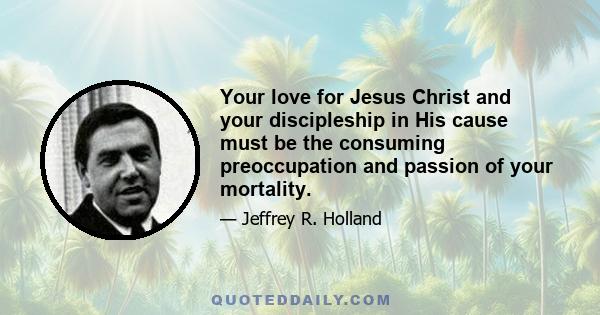 Your love for Jesus Christ and your discipleship in His cause must be the consuming preoccupation and passion of your mortality.