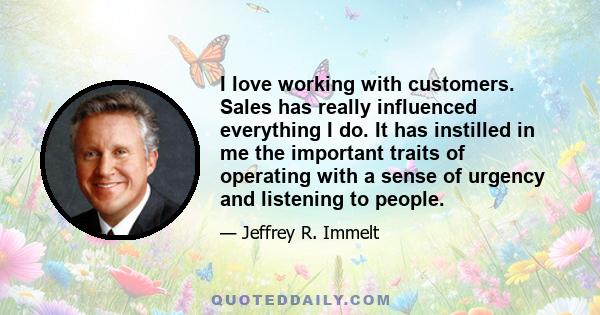 I love working with customers. Sales has really influenced everything I do. It has instilled in me the important traits of operating with a sense of urgency and listening to people.