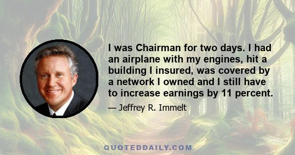 I was Chairman for two days. I had an airplane with my engines, hit a building I insured, was covered by a network I owned and I still have to increase earnings by 11 percent.