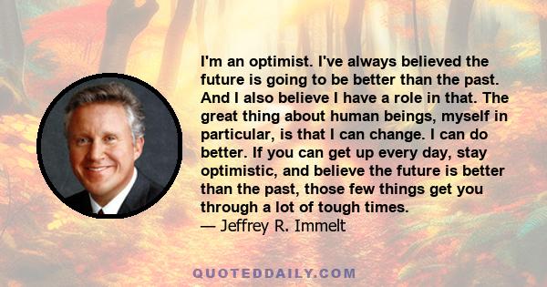 I'm an optimist. I've always believed the future is going to be better than the past. And I also believe I have a role in that. The great thing about human beings, myself in particular, is that I can change. I can do