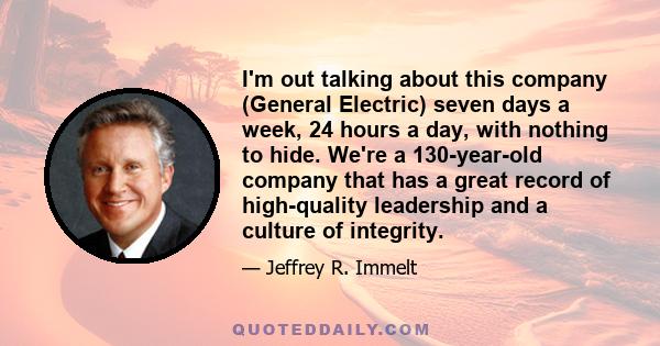 I'm out talking about this company (General Electric) seven days a week, 24 hours a day, with nothing to hide. We're a 130-year-old company that has a great record of high-quality leadership and a culture of integrity.