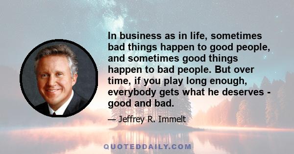 In business as in life, sometimes bad things happen to good people, and sometimes good things happen to bad people. But over time, if you play long enough, everybody gets what he deserves - good and bad.