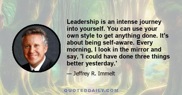 Leadership is an intense journey into yourself. You can use your own style to get anything done. It's about being self-aware. Every morning, I look in the mirror and say, 'I could have done three things better