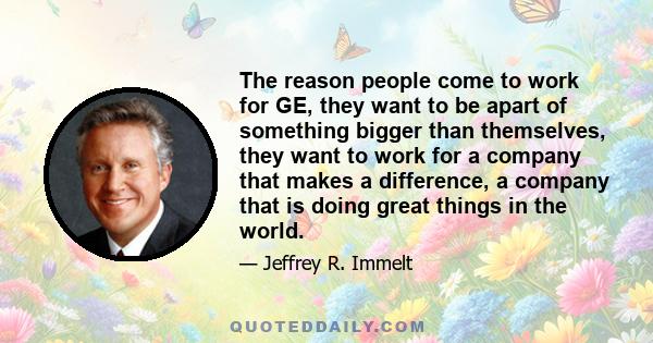 The reason people come to work for GE, they want to be apart of something bigger than themselves, they want to work for a company that makes a difference, a company that is doing great things in the world.